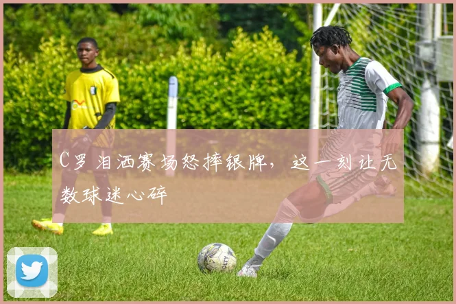 C罗泪洒赛场怒摔银牌,这一刻让无数球迷