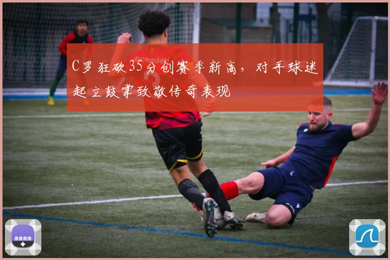 C罗狂砍35分创赛季新高,对手球迷起立鼓掌致敬传奇表现