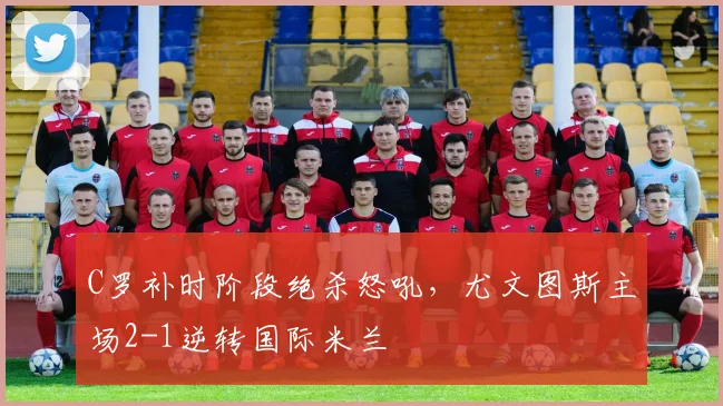C罗补时阶段绝杀怒吼,尤文图斯主场2-1逆