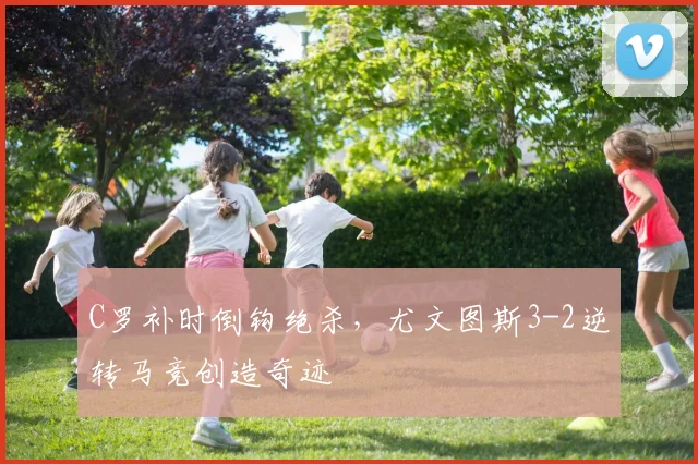 C罗补时倒钩绝杀,尤文图斯3-2逆转马竞创造奇迹