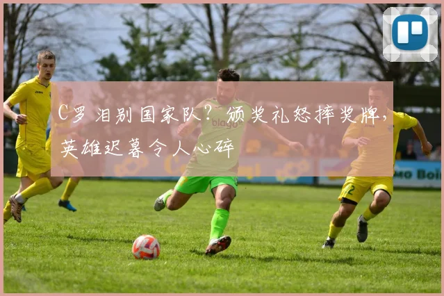C罗泪别国家队？颁奖礼怒摔奖牌，英雄迟暮令人心碎