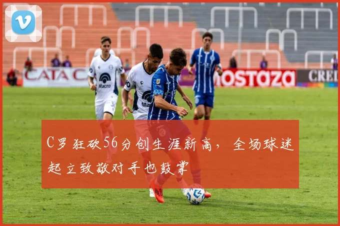 C罗狂砍56分创生涯新高,全场球迷起立致敬对手也鼓掌