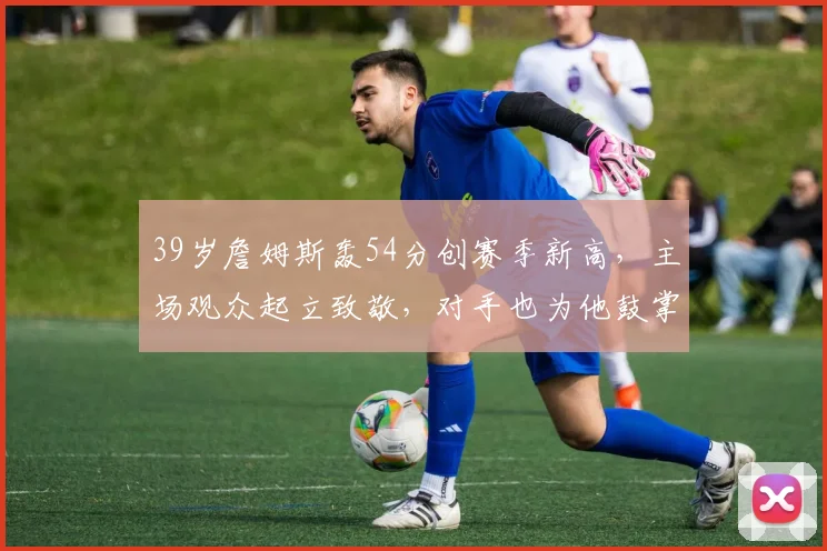39岁詹姆斯轰54分创赛季新高,主场观众起立致敬,对手也为他鼓掌