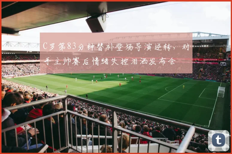 C罗第83分钟替补登场导演逆转，对手主帅赛后情绪失控泪洒发布会