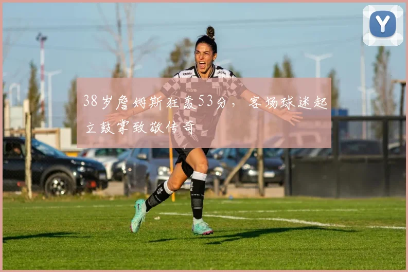 38岁詹姆斯狂轰53分,客场球迷起立鼓掌致敬传奇