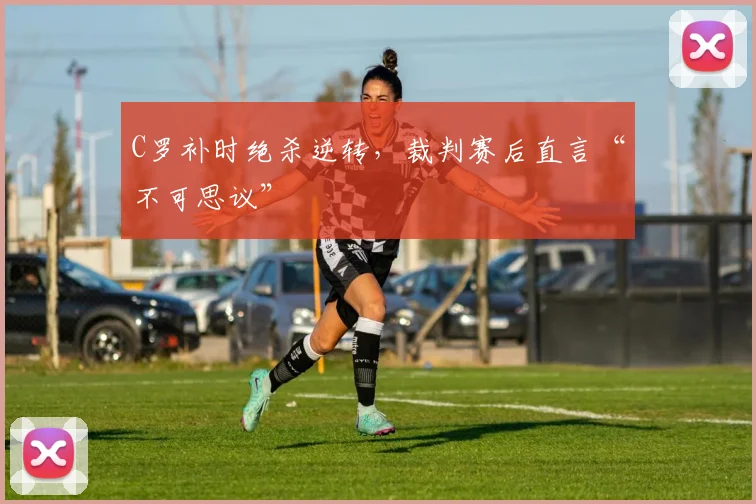 C罗补时绝杀逆转,裁判赛后直言“不可思议”
