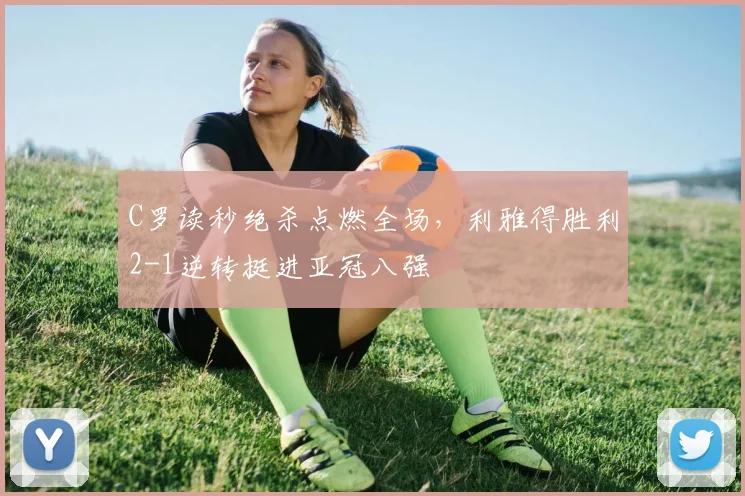 C罗读秒绝杀点燃全场,利雅得胜利2-1逆转挺进亚冠八强
